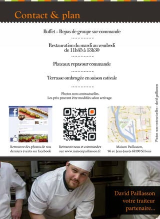 Contact & plan
Buffet - Repas de groupe sur commande
Restauration du mardi au vendredi
de 11h45 à 13h30
Plateaux repas sur commande

Photos non contractuelles - david paillasson

Terrasse ombragée en saison estivale
Photos non contractuelles.
Les prix peuvent être modifiés selon arrivage.

Retrouvez des photos de nos
derniers évents sur facebook

Retrouvez nous et commandez
sur www.maisonpaillasson.fr

14

Maison Paillasson,
96 av. Jean-Jaurès 69190 St Fons

David Paillasson
votre traiteur
partenaire...

 