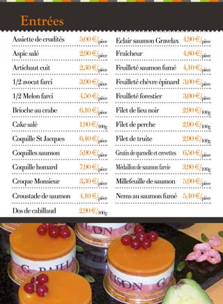 Entrées
Assiette de crudités

5,00 €/pièce

Eclair saumon Gravelax 4,90 €/pièce

Aspic salé

2,90 €/pièce

Fraîcheur

Artichaut cuit

2,30 €/pièce

Feuilleté saumon fumé 4,10 €/pièce

1/2 avocat farci

3,90 €/pièce

Feuilleté chèvre épinard 3,00 €/pièce

1/2 Melon farci

4,50 €/pièce

Feuilleté forestier

3,00 €/pièce

Brioche au crabe

6,10 €/pièce

Filet de lieu noir

2,90 €/100g

Cake salé

1,90 €/100g

Filet de perche

2,90 €/100g

Coquille St Jacques

6,40 €/pièce

Filet de truite

2,90 €/100g

Coquilles saumon

5,90 €/pièce

Gratin de quenelle et crevettes 6,50 €/pièce

Coquille homard

7,90 €/pièce

Médaillon de saumon farcie

3,90 €/100g

Croque Monsieur

3,30 €/pièce

Millefeuille de saumon

5,90 €/pièce

Croustade de saumon

4,10 €/pièce

Nems au saumon fumé 5,40 €/pièce

Dos de cabillaud

2,90 €/100g

3

4,80 €/pièce

 