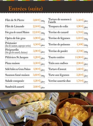 Entrées (suite)
Tartare de saumon à
l’aneth
Tempura de colin

5,40 €/pièce

Foie gras de canard Maison 12,40 €/100g

Terrine de canard

4,70 €/100g

Opéra de foie gras

5,90 €/pièce

Terrine de légumes

3,40 €/100g

Printanier
(duo de saumon, asperges vertes) 4,50 €/pièce
Périgourdin
5,90 €/pièce
(foie gas de canard, chutney)

Terrine de poissons

4,50€/100g

Terrine de poulet

3,70€/100g

Pithiviers St Jacques

4,20 €/pièce

Tourte entière

Pizza maison

3,30 €/pièce

Tatin aux endives

2,90 €/pièce

Sablé Italien au Grana Padano 4,90 €/pièce

Tartare d’avocat

5,60 €/pièce

Saumon fumé maison

5,60 €/100g

Tarte aux légumes

3,20 €/pièce

Salade composée

4,20 €/pièce

Verrine assortie duo

1,70 €/pièce

Sandwich assorti

3,60 €/pièce

Filet de St Pierre

3,60 €/100g

Filet de Limande

2,50 €/100g

4

4,90 €/pièce

14,90 €/pièce

 