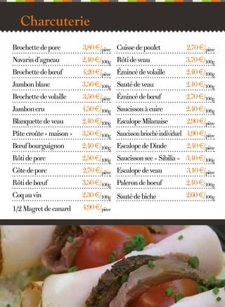 Charcuterie
Brochette de porc

3,80 €/pièce Cuisse de poulet

2,70 €/pièce

Navarin d’agneau

2,40 €/100g Rôti de veau

3,70 €/100g

Brochette de bœuf

4,20 €/pièce Émincé de volaille

2,40 €/100g

Jambon blanc

3,50 €/100g Sauté de veau

2,40 €/100g

Brochette de volaille

3,50 €/pièce Émincé de bœuf

2,70 €/100g

Jambon cru

4,50 €/100g Saucisson à cuire

2,40 €/100g

Blanquette de veau

2,40 €/100g Escalope Milanaise

2,90 €/pièce

Pâte croûte « maison »

3,50 €/100g Saucisson brioché individuel 4,90 €/pièce

Bœuf bourguignon

2,40 €/100g Escalope de Dinde

Rôti de porc

2,50 €/100g Saucisson sec « Sibilia » 3,40 €/100g

Côte de porc

2,70 €/pièce Escalope de veau

3,10 €/pièce

Rôti de bœuf

3,50 €/100g Paleron de boeuf

2,40 €/100g

Coq au vin

2,30 €/100g Sauté de biche

2,60 €/100g

1/2 Magret de canard

4,90 €/pièce

5

2,40 €/pièce

 