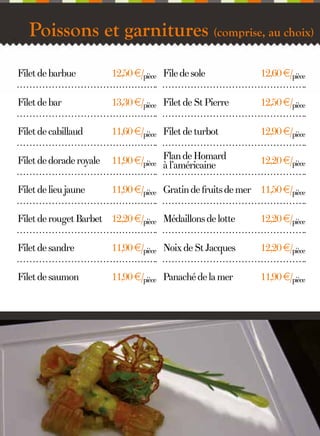 Poissons et garnitures (comprise, au choix)
Filet de barbue

12,50 €/pièce File de sole

12,60 €/pièce

Filet de bar

13,30 €/pièce Filet de St Pierre

12,50 €/pièce

Filet de cabillaud

11,60 €/pièce Filet de turbot

12,90 €/pièce

Filet de dorade royale

11,90 €/pièce Flan de Homard
à l’américaine

12,20 €/pièce

Filet de lieu jaune

11,90 €/pièce Gratin de fruits de mer 11,50 €/pièce

Filet de rouget Barbet 12,20 €/pièce Médaillons de lotte

12,20 €/pièce

Filet de sandre

11,90 €/pièce Noix de St Jacques

12,20 €/pièce

Filet de saumon

11,90 €/pièce Panaché de la mer

11,90 €/pièce

6

 