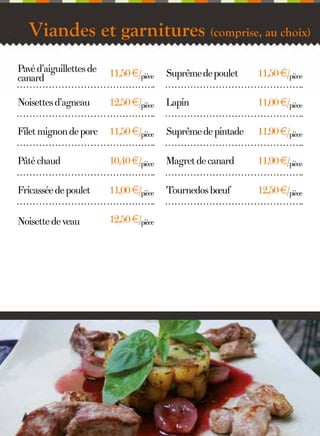 Viandes et garnitures (comprise, au choix)
Pavé d’aiguillettes de
canard

11,50 €/pièce

Suprême de poulet

11,50 €/pièce

Noisettes d’agneau

12,50 €/pièce

Lapin

11,00 €/pièce

Filet mignon de porc

11,50 €/pièce

Suprême de pintade

11,90 €/pièce

Pâté chaud

10,40 €/pièce

Magret de canard

11,90 €/pièce

Fricassée de poulet

11,00 €/pièce

Tournedos bœuf

12,50 €/pièce

Noisette de veau

12,50 €/pièce

7

 