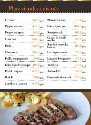 Plats viandes cuisinés
Cassoulet

8,50 €/pièce

2 tomates farcies

6,10 €/pièce

Paupiette de veau

4,10 €/pièce

Filet mignon porc

3,50 €/100g

Paupiette de porc

3,40 €/pièce

Saucisson cuit

4,60 €/100g

Couscous

8,50 €/pièce

3,80 €/pièce

Paella

8,50 €/pièce

Gâteau de foie de
volaille
Suprême de poulet
fermier

Choucroute

8,50 €/pièce

Hachis parmentier

1,70 €/100g

Poêlée campagnarde

1,70 €/100g

Lasagnes bolognaises

1,70 €/100g

Délice de poulet aux cèpes 3,90 €/pièce

Tartiflette

1,70 €/100g

Poulet basquaise

3,40 €/pièce

Andouillette

2,50 €/pièce

Raviolis

1,70 €/100g

Parmentier de canard

1,70 €/100g

2 endives au jambon

6,10 €/pièce

9

4,90 €/pièce

 