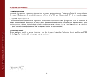 2. Structures et organisations


                                                           Les caves coopératives 
                                                           Les coopératives sont des groupements de producteurs permettant la mise en commun d’outils de vinification, de commercialisation,
                                                           de transport. Elles jouent un rôle considérable notamment en France où les 1200 caves élaborent plus de 50 % du vin produit dans le pays.

                                                           Les comités interprofessionnels
                                                           Les comités interprofessionnels sont des organisations professionnelles (association loi 1901) qui regroupent toutes les professions du
                                                           secteur économique de la vitiviniculture en France. Chaque grande région viticole possède un comité dont le premier fut le Comité
                                                           Interprofessionnel du Vin de Champagne (CIVC) créé en 1941. L’espace d’étude comprend ceux de Loire7, de Bordeaux8 et du Sud-Ouest9.
                                                           La région du Cognac est représentée quant à elle par le Bureau National des Interprofessions10.

                                                           Les syndicats viticoles
                                                           Chaque appellation possède un syndicat viticole qui a pour but de garantir la qualité et l’authenticité des vins produits dans l’AOC,
1. POUR UNE ANALYSE DE LA FILIÈRE VITIVINICOLE NUMÉRIQUE




                                                           de développer leur notoriété et de communiquer avec ses adhérents.




                                                           7
                                                              http://www.vinsdeloire.fr/SiteGP/FR
                                                           8
                                                              http://www.bordeaux.com/fr
                                                           9
                                                              http://www.france-sudouest.com/
                                                           10
                                                              http://www.cognac.fr/cognac/_fr/intro.aspx



                                                                                                                          14
 