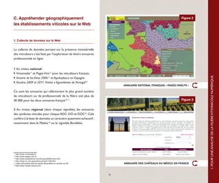 C. Appréhender géographiquement                                                                                 Figure 2
les établissements viticoles sur le Web


1. Collecte de données sur le Web


La collecte de données portant sur la présence immatérielle
des viticulteurs s’est faite par l’exploration de divers annuaires
professionnels en ligne.


1 Au niveau national :
 Vinomedia11 et Pages Vins12 pour les viticulteurs français,




                                                                                                                           1. POUR UNE ANALYSE DE LA FILIÈRE VITIVINICOLE NUMÉRIQUE
 Anuario de los Vinos 200613 et Apoloybaco en Espagne
 Anuário 2009 et 2011: Vinhos e Aguardentes de Portugal14.
                                                                          ANNUAIRE NATIONAL FRANÇAIS « PAGES-VINS.FR »

Ce sont les annuaires qui référencient le plus grand nombre
de viticulteurs ou de professionnels de la filière soit plus de
40 000 pour les deux annuaires français10-11.                                                                   Figure 3


2 Au niveau régional (dans chaque vignoble), les annuaires
des syndicats viticoles pour chaque AOC, DO et DOC15. Cela
confère à la base de données un caractère quasiment exhaustif ;
notamment dans le Médoc16 ou le vignoble Bordelais.




11
   http://www.vinomedia.fr/
12
   http://www.pages-vins.fr/
13
   http://www.areadelvino.com/Anuario2006/home.html
14
   http://www.ivv.min-agricultura.pt/np4/1736.html
15
   Listes exhaustive des annuaires disponibles en annexe (p.49)           ANNUAIRE DES CHÂTEAUX DU MÉDOC EN FRANCE
16
   http://www.medoc-wines.com/



                                                                     15
 