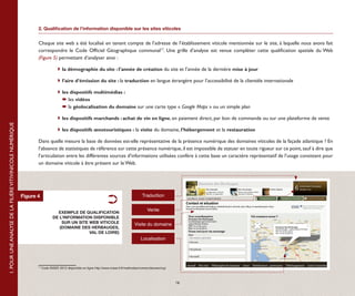 2. Qualification de l’information disponible sur les sites viticoles


                                                                  Chaque site web a été localisé en tenant compte de l’adresse de l’établissement viticole mentionnée sur le site, à laquelle nous avons fait
                                                                  correspondre le Code Officiel Géographique communal17. Une grille d’analyse est venue compléter cette qualification spatiale du Web 
                                                                  (Figure 5) permettant d’analyser ainsi :

                                                                  	               	la démographie du site : l’année de création du site et l’année de la dernière mise à jour

                                                                  	               	l’aire d’émission du site : la traduction en langue étrangère pour l’accessibilité de la clientèle internationale

                                                                  	 	les dispositifs multimédias :
                                                                  		  les vidéos
                                                                  		  la géolocalisation du domaine sur une carte type « Google Maps » ou un simple plan

                                                                  	               	les dispositifs marchands : achat de vin en ligne, en paiement direct, par bon de commande ou sur une plateforme de vente
1. POUR UNE ANALYSE DE LA FILIÈRE VITIVINICOLE NUMÉRIQUE




                                                                  	               	les dispositifs œnotouristiques : la visite du domaine, l’hébergement et la restauration

                                                                  Dans quelle mesure la base de données est-elle représentative de la présence numérique des domaines viticoles de la façade atlantique ? En
                                                                  l’absence de statistiques de référence sur cette présence numérique, il est impossible de statuer en toute rigueur sur ce point, sauf à dire que
                                                                  l’articulation entre les différentes sources d’informations utilisées confère à cette base un caractère représentatif de l’usage consistant pour
                                                                  un domaine viticole à être présent sur le Web.




                                                           Figure 4                                                                         Traduction


                                                                                                                                                Vente
                                                                                EXEMPLE DE QUALIFICATION
                                                                              DE L’INFORMATION DISPONIBLE
                                                                                  SUR UN SITE WEB VITICOLE                             Visite du domaine
                                                                                 (DOMAINE DES HERBAUGES,
                                                                                              VAL DE LOIRE)
                                                                                                                                           Localisation




                                                                  17
                                                                       Code INSEE 2012 disponible en ligne http://www.insee.fr/fr/methodes/nomenclatures/cog/



                                                                                                                                                                16
 