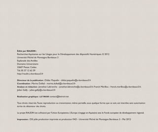 Édité par RAUDIN :
Recherches Aquitaines sur les Usages pour le Développement des dIsposi­ ifs Numériques. © 2012
                                                                      t
Université Michel de Montaigne Bordeaux 3
Esplanade des Antilles
Domaine Universitaire
33607 Pessac Cedex
Tél. 05 57 12 62 59
http://raudin.u-bordeaux3.fr

Directeur de la publication : Didier Paquelin - didier.paquelin@u-bordeaux3.fr
Coordination : Marina Duféal - marina.dufeal@u-bordeaux3.fr
Analyse et rédaction : Jonathan Labranche - jonathan.labranche@u-bordeaux3.fr, Franck Mérillou - franck.merillou@u-bordeaux3.fr,
Julien Gelly - julien.gelly@u-bordeaux3.fr

Réalisation graphique : LE TIROIR contact@letiroir.net


Tous droits réservés. Toute repro­ uction ou transmission, même partielle, sous quelque forme que ce soit, est interdite sans autorisation
                                 d
écrite du détenteur des droits.

Le projet RAUDIN est cofinancé par l’Union Européenne. L’Europe s’engage en Aquitaine avec le Fonds européen de développement régional.

Impression : DSI pôle production imprimée et production FAD - Université Michel de Montaigne Bordeaux 3 - Mai 2012
 