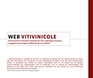 Comment les domaines viticoles de l’arc atlantique français,
  espagnol et portugais s’affichent-ils sur le Web ?




«  Internet possède la capacité de toucher un maximum de personnes, qui veulent obtenir en temps
réel des informations sur l’entreprise, ou des événements, connaître la vie de notre établissement,
donner la possibilité aux clients de trouver l’information dont ils ont besoin sur la marque.
L’outil numérique est indispensable, c’est la modernité, c’est un vecteur de communication très
puissant et qui coûte bien moins cher qu’une campagne de pub papier, ou qu’un événement




                                                                                                      ANNEXES
et qui peut toucher beaucoup de monde. »
Hadrien Mouflard, Secrétaire Général des Champagnes Bollinger
 