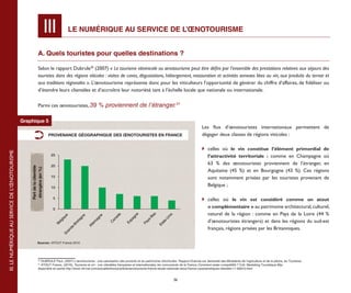 III           LE NUMÉRIQUE AU SERVICE DE L’ŒNOTOURISME


                                                               A. Quels touristes pour quelles destinations ?

                                                               Selon le rapport Dubrule30 (2007) « Le tourisme vitivinicole ou œnotourisme peut être défini par l’ensemble des prestations relatives aux séjours des
                                                               touristes dans des régions viticoles : visites de caves, dégustations, hébergement, restauration et activités annexes liées au vin, aux produits du terroir et
                                                               aux traditions régionales ». L’œnotourisme représente donc pour les viticulteurs l’opportunité de générer du chiffre d’affaires, de fidéliser ou
                                                               d’étendre leurs clientèles et d’accroître leur notoriété tant à l’échelle locale que nationale ou internationale.


                                                               Parmi ces œnotouristes, 39 % proviennent de l’étranger.31


                                                Graphique 5
                                                                                                                                                                                    Les flux d’œnotouristes internationaux permettent de
                                                                            PROVENANCE GÉOGRAPHIQUE DES ŒNOTOURISTES EN FRANCE                                                      dégager deux classes de régions viticoles :

                                                                                                                                                                                    	 celles où le vin constitue l’élément primordial de
III. LE NUMÉRIQUE AU SERVICE DE L’ŒNOTOURISME




                                                                             25                                                                                                        l’attractivité territoriale  : comme en Champagne où
                                                                             20
                                                                                                                                                                                       63 % des œnotouristes proviennent de l’étranger, en
                                                    Part de la clientèle
                                                     étrangère (en %)




                                                                                                                                                                                       Aquitaine (45  %) et en Bourgogne (43 %). Ces régions
                                                                             15                                                                                                        sont notamment prisées par les touristes provenant de
                                                                             10
                                                                                                                                                                                       Belgique ;

                                                                              5                                                                                                     	 celles où le vin est considéré comme un atout
                                                                              0
                                                                                                                                                                                       « complémentaire » au patrimoine architectural, culturel,
                                                                                                                                                                                       naturel de la région  : comme en Pays de la Loire (44  %
                                                                                                                                               as
                                                                                                                                    e
                                                                                                                        a




                                                                                                                                                             s
                                                                                    ue




                                                                                                             ne
                                                                                                 e




                                                                                                                                 gn




                                                                                                                                                           ni
                                                                                                                     ad




                                                                                                                                             -B
                                                                                              gn




                                                                                                                                                          U
                                                                                  iq




                                                                                                          ag




                                                                                                                                                                                       d’œnotouristes étrangers) et dans les régions du sud-est
                                                                                                                               pa
                                                                                                                  an




                                                                                                                                           ys
                                                                                            ta




                                                                                                                                                        s-
                                                                                lg




                                                                                                      m




                                                                                                                             Es
                                                                                                                  C
                                                                                          re




                                                                                                                                         Pa



                                                                                                                                                      at
                                                                              Be




                                                                                                     le




                                                                                                                                                    Et
                                                                                         -B



                                                                                                     Al




                                                                                                                                                                                       français, régions prisées par les Britanniques.
                                                                                        e
                                                                                     nd
                                                                                    ra




                                                                                                                                             Source : ATOUT France 2010
                                                                                   G




                                                              Sources : ATOUT France 2010




                                                               30
                                                                 DUBRULE Paul, (2007) L’œnotourisme : une valorisation des produits et du patrimoine vitivinicoles. Rapport Dubrule sur demande des Ministères de l’agriculture et de la pêche, du Tourisme.
                                                               31
                                                                 ATOUT France, (2010), Tourisme et vin - Les clientèles françaises et internationales, les concurrents de la France, Comment rester compétitifs ? Coll. Marketing Touristique 95p.
                                                               disponible en partie http://www.viti-net.com/actualite/france/article/œnotourisme-france-etude-nationale-atout-france-caracteristiques-clientele-11-65810.html


                                                                                                                                                                 36
 