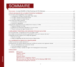 SOMMAIRE
           Avant-propos : Le projet RAUDIN et l’Atlas Numérique de l’Arc Atlantique.........................................................................................................................p. 3
           I. POUR UNE ANALYSE DE LA FILIÈRE VITIVINICOLE NUMÉRIQUE ..................................................................................................................................p. 6
           A. Le territoire viticole d’appellation de l’arc atlantique .............................................................................................................................................................................p. 6
           	 1.	 Les Appellations d’Origine Contrôlée (AOC / DO / DOC) . .........................................................................................................................................................p. 6
           	 2.	 Les régions viticoles du Grand Ouest français ...................................................................................................................................................................................p. 8
           	 3.	 Les régions viticoles de la façade ibérique ....................................................................................................................................................................................... p. 10
           B.	 Les acteurs de la filière vitivinicole .......................................................................................................................................................................................................... p. 12
           	 1.	 Les domaines, les châteaux, les clos ................................................................................................................................................................................................... p. 12
           	 2.	 Structures et organisations .................................................................................................................................................................................................................. p. 14
           C. Appréhender géographiquement les établissements viticoles sur le Web........................................................................................................................................ p. 15
           	 1.	 Collecte de données sur le Web ........................................................................................................................................................................................................ p. 15
           	 2.	 Qualification de l’information disponible sur les sites viticoles.................................................................................................................................................... p. 16
           	 3.	 Présence numérique des régions viticoles de l’arc ......................................................................................................................................................................... p. 18

           II. DÉPLOIEMENT TERRITORIAL DES DOMAINES VITICOLES SUR LE WEB ................................................................................................................. p. 24
           A. Le site web viticole : un dispositif qui arrive à son apogée en 2011 ................................................................................................................................................. p. 24
           B. La visibilité internationale des domaines appréhendée au travers de la traduction des sites ?.................................................................................................... p. 28
           C. Dispositifs de vente en ligne du vin et analyse des hyperliens............................................................................................................................................................ p. 32
                                                                                                        .
           	 1.	 Vente de vin en ligne ............................................................................................................................................................................................................................. p. 32
           	 2.	 Analyse cartographique des liens entre les sites ou blogs viticoles............................................................................................................................................. p. 34

           III. LE NUMÉRIQUE AU SERVICE DE L’ŒNOTOURISME .......................................................................................................................................................... p. 36
           A. 	 uels touristes pour quelles destinations ?............................................................................................................................................................................................ p. 36
              Q                                            .
           B. L’œnotourisme, une volonté collective portée par les offices du tourisme et les organismes viticoles... ............................................................................... p. 38
           C. …mais aussi individuellement par les domaines viticoles ................................................................................................................................................................... p. 40
           	 1.	 Les services proposés à la propriété.................................................................................................................................................................................................. p. 40
                                                       .
           	 2.	 L’Aquitaine et la Rioja : exemples de régions à fort développement œnotouristique ............................................................................................................ p. 42

           CONCLUSION............................................................................................................................................................................................................................................... p. 44
           ANNEXES :	                   Bibliographie..................................................................................................................................................................................................................... p. 46
           			                          Rapports / Etudes.......................................................................................................................................................................................................... p. 47
           			                          Liens Internet................................................................................................................................................................................................................... p. 48
           			                          Annuaires utilisés........................................................................................................................................................................................................... p. 49
SOMMAIRE




           			                          Table des Cartes / Graphiques / Figures.............................................................................................................................................................. p. 53
           		 	                         Bilan des travaux de l’Atlas Numérique de l’Arc Atlantique 2008 / 2012.............................................................................................. p. 54
           			                          Coordonnées de l’équipe de recherche............................................................................................................................................................... p. 55

                                                                                                                                      2
 