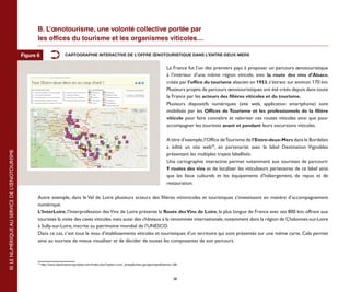B. L’œnotourisme, une volonté collective portée par
                                                       les offices du tourisme et les organismes viticoles…

                                                Figure 6                    CARTOGRAPHIE INTERACTIVE DE L’OFFRE ŒNOTOURISTIQUE DANS L’ENTRE-DEUX-MERS


                                                                                                                                                La France fut l’un des premiers pays à proposer un parcours œnotouristique
                                                                                                                                                à l’intérieur d’une même région viticole, avec la route des vins d’Alsace,
                                                                                                                                                créée par l’office du tourisme alsacien en 1953, s’étirant sur environ 170 km.
                                                                                                                                                Plusieurs projets de parcours œnotouristiques ont été créés depuis dans toute
                                                                                                                                                la France par les acteurs des filières viticoles et du tourisme.
                                                                                                                                                Plusieurs dispositifs numériques (site web, application smartphone) sont
                                                                                                                                                mobilisés par les Offices de Tourisme et les professionnels de la filière
                                                                                                                                                viticole pour faire connaître et valoriser ces routes viticoles ainsi que pour
                                                                                                                                                accompagner les touristes avant et pendant leurs excursions viticoles.

                                                                                                                                                A titre d’exemple, l’Office de Tourisme de l’Entre-deux-Mers dans le Bordelais
                                                                                                                                                a édité un site web34, en partenariat avec le label Destination Vignobles
III. LE NUMÉRIQUE AU SERVICE DE L’ŒNOTOURISME




                                                                                                                                                présentant les multiples trajets labellisés.
                                                                                                                                                Une cartographie interactive permet notamment aux touristes de parcourir
                                                                                                                                                9 routes des vins et de localiser les viticulteurs partenaires de ce label ainsi
                                                                                                                                                que les lieux culturels et les équipements d’hébergement, de repos et de
                                                                                                                                                restauration.

                                                       Autre exemple, dans le Val de Loire plusieurs acteurs des filières vitivinicoles et touristiques s’investissent en matière d’accompagnement
                                                       numérique.
                                                       L’InterLoire, l’Interprofession des Vins de Loire présente la Route des Vins de Loire, la plus longue de France avec ses 800 km, offrant aux
                                                       touristes la visite des caves viticoles mais aussi des châteaux à la renommée internationale, notamment dans la région de Chalonnes-sur-Loire
                                                       à Sully-sur-Loire, inscrite au patrimoine mondial de l’UNESCO.
                                                       Dans ce cas, c’est tout le tissu d’établissements viticoles et touristiques d’un territoire qui sont présentés sur une même carte. Cela permet
                                                       ainsi au touriste de mieux visualiser et de décider de toutes les composantes de son parcours.



                                                       34
                                                            http://www.destinationvignobles.com/index.php?option=com_sirtaqi&view=googlemaps&Itemid=198



                                                                                                                                                    38
 