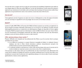 Si le site web reste un support clé de ces outils de communication, les possibilités d’exploitation des médias se
sont élargies depuis le milieu des années 2000 avec l’arrivée des Smartphones. Il existe aujourd’hui plusieurs
applications qui représentent de véritables outils numériques dans la pratique de l’œnotourisme mobile. Deux
applications ont particulièrement retenu notre attention, toutes deux dans le Val de Loire :

Vins de Loire35

Cette application permet d’organiser son séjour, de trouver un hébergement au cœur des vignes, de localiser
une cave touristique du vignoble de Loire (et partager avec ses amis sur les réseaux sociaux).

Mobil’iti36
                                                                                                                             Vin de Loire

Lancée le 4 juillet 2009, l’Office de Tourisme de la Vallée de Clisson propose aux touristes une application en
forme de guide touristique multimédia d’informations sur le territoire et ses habitants. Ce guide interactif,
téléchargeable gratuitement sur la plate-forme de téléchargement d’Apple, est disponible en version anglaise
et française. Mobil’iti propose 6 parcours thématiques à travers la Vallée de Clisson avec pour chacun d’entre
eux des commentaires et témoignages audiovisuels, des vidéos, des animations, mais aussi des informations
pratiques, comme de bonnes adresses et surtout un plan interactif.




                                                                                                                                               III. LE NUMÉRIQUE AU SERVICE DE L’ŒNOTOURISME
Offre œnotouristique (trop) variée ?
Plusieurs difficultés sont évoquées par les professionnels des filières et par les touristes dans la pratique
quotidienne de ces routes :
	 	 Il est difficile de coordonner un projet d’itinéraire susceptible de fédérer la multitude d’acteurs
        impliqués, tant dans la filière viticole (viticulteurs, syndicats, interprofessions) qu’auprès des
        professionnels du tourisme (institutionnels, professionnels).
	 	 La multitude de labels ne participe pas à rendre l’offre œnotouristique claire pour le touriste tant le
                                                                                                                           Vallée de Clisson
        nombre de labels est important, souvent concurrents au lieu d’être complémentaires.
C’est pourquoi un des enjeux mené par les professionnels est donc de promouvoir plus efficacement des
routes dont la visibilité et la lisibilité de l’itinéraire sont parfois insuffisantes pour le touriste. Des efforts sont
actuellement consentis dans l’amélioration de la signalétique physique et la mise en place d’outils numériques
(géolocalisation, réseaux sociaux, applications).


35
     http://www.vinsdeloire.fr/
36
     http://www.valleedeclisson.fr/



                                                                                39
 