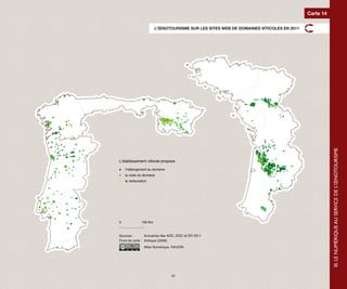 Carte 14

                        L’ŒNOTOURISME SUR LES SITES WEB DE DOMAINES VITICOLES EN 2011




                                                                                                   III. LE NUMÉRIQUE AU SERVICE DE L’ŒNOTOURISME
L’établissement viticole propose

    l’hébergement au domaine
    la visite du domaine
    la restauration




0              100 Km



Sources :       Annuaires des AOC, DOC et DO 2011
Fond de carte : Articque (2008)
                 Atlas Numérique, RAUDIN




                                41
 