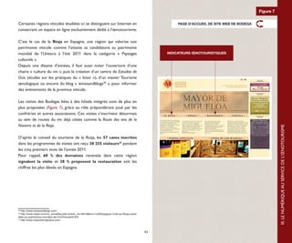 Figure 7

Certaines régions viticoles étudiées ici se distinguent sur Internet en                                     PAGE D'ACCUEIL DE SITE WEB DE BODEGA
consacrant un espace en ligne exclusivement dédié à l’œnotourisme.

C’est le cas de la Rioja en Espagne, une région qui valorise son
patrimoine viticole comme l’atteste sa candidature au patrimoine
mondial de l’Unesco à l’été 2011 dans la catégorie « Paysages                                           INDICATEURS ŒNOTOURISTIQUES
culturels ».
Depuis une dizaine d’années, il faut aussi noter l’ouverture d’une
chaire « culture du vin », puis la création d’un centre de Estudios de
Ocio (études sur les pratiques du «  loisir  »), d’un master Tourisme
œnologique ou encore du blog « winesandblogs38 », pour informer
des événements de la province viticole.

Les visites des Bodegas liées à des hôtels intégrés sont de plus en
plus proposées (Figure 7), grâce au rôle prépondérant joué par les
confréries et autres associations. Ces visites s’inscrivent désormais
au sein de routes du vin déjà citées comme la Route des vins de la
Navarre et de la Rioja.




                                                                                                                                                              III. LE NUMÉRIQUE AU SERVICE DE L’ŒNOTOURISME
D’après le conseil du tourisme de la Rioja, les 57 caves inscrites
dans les programmes de visites ont reçu 38 255 visiteurs39 pendant
les cinq premiers mois de l’année 2011.
Pour rappel, 68 % des domaines recensés dans cette région
signalent la visite et 28 % proposent la restauration soit les
chiffres les plus élevés en Espagne. 40




38
   http://www.winesandblogs.com/
39
   http://www.vitijob.com/vin_actualites.php?article_vin=58138&vin=%0DEspagne+%3A+la+Rioja+candi
date+au+patrimoine+mondial+de+l%27Humanit%E9
40
   http://www.mayordemigueloa.com/



                                                                                                   43
 