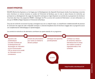 AVANT-PROPOS

     RAUDIN (Recherches Aquitaines sur les Usages pour le Développement des dIspositifs Numériques) résulte d’une dynamique concertée
     entre chercheurs en sciences humaines et sociales de l’Université de Bordeaux, pour la mise en place d’actions de recherches qui
     participeront au développement des usages des dispositifs numériques en région Aquitaine. Les activités de ce groupement de chercheurs
     s’inscrivent dans l’axe 2 du programme FEDER « développer les TIC au service de la société de l’information » et sont cofinancées à ce
     titre par le FEDER, la Région Aquitaine et l’Université de Bordeaux.

     Cinq axes de recherche structurent le projet, convergeant tous vers un objectif unique : la compréhension multidimensionnelle des processus
     de construction des usages des outils et dispositifs numériques. La diversité disciplinaire des 23 chercheurs engagés dans ce programme assure
     une complémentarité méthodologique et épistémologique.

     Les activités de recherche et de valorisation contribuent aux quatre attendus de ce programme :




                                                                                                                                                               introduction
1T                                     2                                   3                                4

      répondre à des                       produire des préconisations         développer des approches            contribuer à un réseau
      problématiques                       pour l’action en éclairant la       pluridisciplinaires                 de recherches national et
      concrètes soulevées par              décision publique                                                       international dans le champ
      le développement des                                                                                         des mutations sociales et
      Technologies de l’Information                                                                                organisationnelles à l’ère
      et de la Communication                                                                                       numérique
      (TIC) au service de la société
      de l’information et de la
      connaissance

                                                                                    LE SITE




                                                                                                                                                      AVANT-PROPOS
                                                                                                                http://raudin.u-bordeaux3.fr/




                                                                               3
 