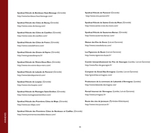 Syndicat Viticole de Bordeaux Haut-Benauge (Gironde)                      Syndicat Viticole de Pomerol (Gironde)
          http://www.bordeaux-haut-benauge.com/                                     http://www.vins-pomerol.fr/


          Syndicat Viticole des Côtes de Bourg (Gironde)                            Syndicat Viticole de Sainte-Croix-du-Mont (Gironde)
          http://www.cotes-de-bourg.com/                                            http://www.sainte-croix-du-mont.com/


          Syndicat Viticole des Côtes de Castillon (Gironde)                        Syndicat Viticole de Sauternes-Barsac (Gironde)
          http://www.cotes-de-castillon.com/                                        http://www.sauternes-barsac.com/


          Syndicat Viticole des Côtes de Francs (Gironde)                           Maison des Vins de Duras (Lot-et-Garonne)
          http://www.cotesdefrancs.com/                                             http://www.cotesdeduras.com/


          Syndicat Viticole des Graves de Vayres (Gironde)                          Les Vignerons de Buzet (Lot-et-Garonne)
          http://www.gravesdevayres.fr/                                             http://www.vignerons-buzet.fr/


          Syndicat Viticole de l’Entre-Deux-Mers (Gironde)                          Comité Interprofessionnel du Floc de Gascogne (Landes, Lot-et-Garonne)
          http://www.vins-entre-deux-mers.com/                                      http://www.floc-de-gascogne.fr/


          Syndicat Viticole de Lalande de Pomerol (Gironde)                         Comptoir du Grand Bas Armagnac (Landes, Lot-et-Garonne)
          http://www.lalandepomerol.com/                                            http://grand-bas-armagnac.com/


          Syndicat Viticole de Loupiac (Gironde)                                    Producteurs de la commune de Labastide d’Armagnac (Landes)
          http://www.vins-loupiac.com/                                              http://www.labastide-darmagnac.net/


          Syndicat Viticole de Montagne Saint-Emilion (Gironde)                     Portail Internet de l’Armagnac (Landes, Lot-et-Garonne)
          http://www.montagnesaintemilion.com/                                      http://www.armagnac.fr/


          Syndicat Viticole des Premières Côtes de Blaye (Gironde)                  Route des vins de Jurançon (Pyrénées-Atlantiques)
          http://www.aoc-blaye.com/                                                 http://www.vins-jurancon.fr/


          Syndicat Viticole des Premières Côtes de Bordeaux et Cadillac (Gironde)
ANNEXES




          http://www.premierescotesdebordeaux.com/




                                                                             50
 