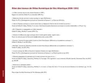 Bilan des travaux de l’Atlas Numérique de l’Arc Atlantique 2008 / 2012

          « La filière numérique dans les aires urbaines françaises en 2009. »
          Rapport de recherche. Duféal, M., et al. décembre 2009, 59 p.

          « Déploiement des sites web dans le secteur touristique en région Midi-Pyrénées »
          Master Pro TIC et Développement territorial de l’Université de Toulouse 2 - Le Mirail. mai 2010, 63 p.

          « L’atlas de l’Aquitaine numérique ou comment donner forme au déploiement d’Internet dans les territoires du tourisme »
          Article de Duféal, M., Gelly, J., Mérillou, F. in la revue « Sud Ouest Européen, Destinations touristiques et activités résidentielles » n°29. juin, 12 p.

          « VIN 1.0, Approche en néogéographie sur la filière vitivinicole ».
          Duféal, M., Gelly, J., Mérillou, F., octobre 2010, 15 p.

          « Indicateurs de diffusion des usages numériques dans le monde agricole aquitain : regards croisés ».
          Poster de recherche pour les Rencontres Qu@liméditérannée, octobre 2010.

          « Etourisme : Comment les acteurs publics et privés du Grand Ouest français s’affichent-ils sur les plateformes numériques ? »
          Duféal, M., Mérillou, F., mai 2012, 60 p.

          « Web Public : Comment les collectivités territoriales du Grand Ouest français s'affichent-elles sur les plateformes numériques ? »
          Duféal, M., Gelly, J., mai 2012, 40 p.

          « L’accueil numérique des Offices de Tourisme et Syndicats d’Initiative de la région Midi-Pyrénées »
          Master Pro TIC et Développement territorial de l’Université de Toulouse 2 - Le Mirail. A paraître en juin 2012.

          « Exploration géographique du cyberespace par la récolte numérique des acteurs du vin. »
          Article de Duféal, M., Gelly, J., Labranche, J., Mérillou, F., in l'ouvrage « TIC et agriculture » sous la direction d'Aurélie Laborde, L'Harmattan, Paris, mai 2012,
          pp..183-209.


          « Dessine-moi un cyberespace viticole »
          Article de Duféal, M., Gelly, J., Labranche, J., Mérillou, F., in la revue « Le Festin, Hors Série n°13, Au coeur des vins de Bordeaux et du Sud-Ouest », pp.. 131-132,
          2011.
ANNEXES




          Mise en ligne d’un Atlas Numérique de l’Arc Atlantique juillet 2012.




                                                                                        54
 
