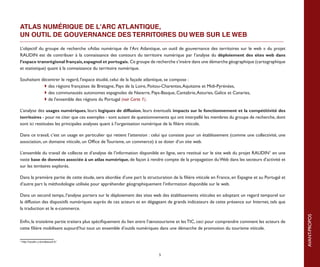 ATLAS NUMÉRIQUE DE L'ARC ATLANTIQUE,
UN OUTIL DE GOUVERNANCE DES TERRITOIRES DU WEB SUR LE WEB

L’objectif du groupe de recherche «Atlas numérique de l’Arc Atlantique, un outil de gouvernance des territoires sur le web » du projet
RAUDIN est de contribuer à la connaissance des contours du territoire numérique par l’analyse du déploiement des sites web dans
l’espace transrégional français, espagnol et portugais. Ce groupe de recherche s’insère dans une démarche géographique (cartographique
et statistique) quant à la connaissance du territoire numérique.

Souhaitant décentrer le regard, l'espace étudié, celui de la façade atlantique, se compose :
	            des régions françaises de Bretagne, Pays de la Loire, Poitou-Charentes, Aquitaine et Midi-Pyrénées,
	            des communautés autonomes espagnoles de Navarre, Pays-Basque, Cantabrie, Asturies, Galice et Canaries,
	            de l'ensemble des régions du Portugal (voir Carte 1).

L’analyse des usages numériques, leurs logiques de diffusion, leurs éventuels impacts sur le fonctionnement et la compétitivité des
territoires - pour ne citer que ces exemples - sont autant de questionnements qui ont interpellé les membres du groupe de recherche, dont
sont ici restituées les principales analyses quant à l'organisation numérique de la filière viticole.

Dans ce travail, c’est un usage en particulier qui retient l’attention : celui qui consiste pour un établissement (comme une collectivité, une
association, un domaine viticole, un Office de Tourisme, un commerce) à se doter d’un site web.

L’ensemble du travail de collecte et d’analyse de l’information disponible en ligne, sera restitué sur le site web du projet RAUDIN1 en une
vaste base de données associée à un atlas numérique, de façon à rendre compte de la propagation du Web dans les secteurs d’activité et
sur les territoires explorés.

Dans la première partie de cette étude, sera abordée d’une part la structuration de la filière viticole en France, en Espagne et au Portugal et
d’autre part la méthodologie utilisée pour appréhender géographiquement l’information disponible sur le web.

Dans un second temps, l’analyse portera sur le déploiement des sites web des établissements viticoles en adoptant un regard temporel sur
la diffusion des dispositifs numériques auprès de ces acteurs et en dégageant de grands indicateurs de cette présence sur Internet, tels que
la traduction et le e-commerce.




                                                                                                                                                  AVANT-PROPOS
Enfin, la troisième partie traitera plus spécifiquement du lien entre l’œnotourisme et les TIC, ceci pour comprendre comment les acteurs de
cette filière mobilisent aujourd’hui tout un ensemble d’outils numériques dans une démarche de promotion du tourisme viticole.

v
    http://raudin.u-bordeaux3.fr/



                                                                          5
 