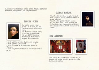 Hébert a les cheveux un peu longs. Il
a un chapeau et un pantalon blancs. Il
a une palette.
Hébert a les gants. Hébert pense
qu’il est très bon. Il veut obtenir une
célébrité. Il a les chaussettes. Hébert
a le visage sérieux. Il est assis sur la
chaise.
Une Table, des Costumes, un chevalet, la
palette, un os de seiche, un Picture, une
autre, une statue.
Hebert adulte
Sur cette photo il est
jeune il a 17 anas, il a les
cheveux courts bouclés et
noirs.
Il a de longs sourcils noirs,
et un long et petit nez.
Il a une petite bouche,
au-dessus de lèvres et
un peu de moustache.
Hebert jeune
L’atelier d’écriture avec avec Marie Hélène
Portraits, autoportrait, les temps d’une vie
Son atelier
Il a de petites oreilles légèrement rouges.
Il a de petites yeux noirs.
Il né à Grenoble le 13 novembre 1817 à la
Tronche.
Il était un peintre français a un visage rond et
petit.
 