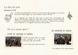 La fête de noël
Décembre 2018
Les fêtes de fin d’année arrivent, c’est l’occasion de partager un moment
convivial et d’échanger sur nos cultures avec la MLDS.
On a organisé une fête de noël avec le prof, mes camarades de
classe. On fait des cadeaux. Inviter des autre élevés. Sa c’est passé
très bien, on dansait chantais chacun il a mis une chanson de son pays
avec la danse, on mangeait aussi pris des photos.
Les ballons et les décorations
On en a pensé quoi ?
L’Avis dE Zakaria et MARWA
UN SOUVENIR dE marwa
C’était une belle fête, on s’est
bien amusés et il ya avait
beaucoup de personnes.
Je me suis beaucoup amusée.
 