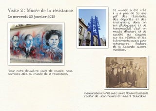 Visite 2 : Musée de la résistance
Le mercredi 30 janvier 2019
Pour notre deuxième visite de musée, nous
sommes allés au musée de la resistance.
Ce musée a été crée
il y a plus de 50 ans
par des résistants,
des déportés et des
enseignants, dans un
but pédagogique et de
transmission, c’est un
musée d’histoire et de
société qui s’appuie
sur les réalités et les
événements locaux pour
retranscrire l’histoire
de la Seconde Guerre
mondiale.
Inauguration en 1963 avec Laure Moulin résistante
(soeur de Jean Moulin) et Hubert DUbedout
 