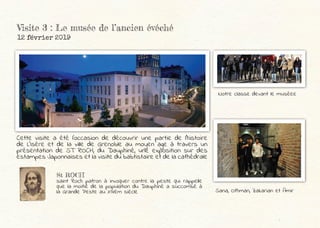 Visite 3 : Le musée de l’ancien évéché
12 février 2019
Cette visite a été l’occasion de découvrir une partie de l’histoire
de L’Isère et de la ville de Grenoble au moyen age à travers un
présentation de ST ROCH, du Dauphiné, une exposition sur des
estampes Japonnaises et la visite du babtistaire et de la cathédrale
Notre classe devant le muséee
St ROCH
saint Roch patron à invoquer contre la peste qui rappelle
que la moitié de la population du Dauphiné a succombé à
la Grande Peste au XIVèm siècle Sana, Othman, Zakarian et Amir
 