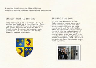 Hélas, mes sujets, je n’ai plus d’argent. Je n’ai pas
d’enfant. Vous voyez que la France heureux ! Après
moi, vos vies peuvent être vraiment confortables.
Vous pouvez aller dans une autre ville, dans la
France. Utilisez des choses que vous allez avoir.
Excusez-moi ! Je veux être libre. J4ai décidé
donner le Dauphiné à la France.
S’il vous plait, donnez-moi la santé.
Aidez-moi, cette maladie va me tuer.
Si vous me savez, je vais faire des
bonnes choses. Les gens, ma famille,
mes amis. Ils sont vraiment malades
et en mauvaise santé, guérissez-nous !
Mon petit frère est malade. Sauve-le !
nous vous demandons la santé pour
nos vies. Nous promettons après cette
maladie d’être gentil. Mon père est un vieil
homme, donnez-lui sa famille. Nous vous
demandons le futur. S’il vous plait soyez
notre espérance.
DEMANDE A ST ROCH
L’atelier d’écriture avec Marie Hélène
Histoire du Dauphiné, croyances, vie quotidienne, les Chevaliers
HUMBERT DONNE LE DAUPHINE
 