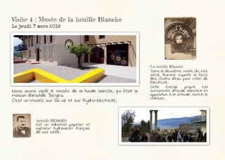 Visite 4 : Musée de la houille Blanche
Le jeudi 7 mars 2019
Aristide BERGES
est un industriel papetier et
ingénieur hydraulicien français
du xixe siècle
Nous avons visité le musée de la houille blanche, qui était la
maison d’aristide Berges.
C’est un musée sur sa vie et sur l’hydro-électricité.
La houille Blanche
Dans la deuxième moitié du XIXe
siècle, l’homme exploite la force
des chutes d’eau pour créer de
l’électricité.
Cette énergie propre est
surnommée «Houille blanche» en
opposition à la «Houille noire», le
charbon.
 