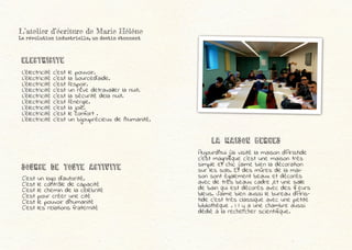 L’électricité c’est le pouvoir.
L’électricité c’est la sourced’aide.
L’électricité c’est l’espoir.
L’électricité c’est un rêve detravailler la nuit.
L’électricité c’est la sécurité dela nuit.
L’électricité c’est l’énergie.
L’électricité c’est la joie.
L’électricité c’est le confort .
L’électricité c’est un bijouprécieux de l’humanité.
C’est un logo d’autorité.
C’est le contrôle de capacité
C’est le chemin de la célébrité
C’est pour créer une cité
C’est le pouvoir d’humanité
C’est les relations fraternité
Electricite
SOURCE DE TOUTE ACTIVITE
Aujourd’hui j’ai visité la maison d’Aristide
c’est magnifique c’est une maison très
simple et chic j’aime bien la décoration
sur les sols. Et des mûres de la mai-
son sont également beaux et décorés
avec de très beaux cadre ,et une salle
de bain qui est décorés avec des fleurs
bleus. J’aime bien aussi le bureau d’Aris-
tide c’est très classique avec une petite
bibliothèque . I l y a une chambre aussi
dédié à la rechercher scientifique.
LA MAISON BERGES
L’atelier d’écriture de Marie Hélène
La révolution industrielle, un destin étonnant
 