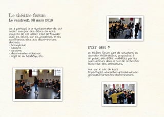 Le théâtre forum
Le vendredi 08 mars 2019
On a participé à la représentation de cet
atelier suivi par des élèves du lycée.
L’objectif de cet atelier était de travailler
avec les élèves sur les problèmes et les
souffrances liées aux discriminations
diverses :
- homophobie
- racisme
- sexisme
- discrimination religieuse
- rejet lié au handicap, etc.
C'est Quoi ?
Le théâtre forum part de situations du
quotidien théâtralisées, proposées à
un public, afin d’être modifiées par les
spec-acteurs dans le but de rechercher
l’ensemble des alternatives.
Voir sur le site du lycée :
https://lycee-vaucanson-grenoble.web.ac-
grenoble.fr/article/les-discriminations
 