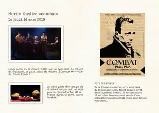 Sortie théâtre «combat»
Le jeudi 14 mars 2019
Nous avons eu la chance d’aller voir un spectacle au théatre
de l’hexagone, la pièce pièce de théâtre «Combat 1944-1945»
de Denis Randet.
La pièce parle d’un groupe de
résistant qui partage un idéal
pour la reconstruction de la
France après la 2ème Guerre
Mondiale.
NOTE DE L’AUTEUR
De la libération de Paris fin août 1944
du 15 novembre 1945, Albert Camus a écrit
dans le journal Combat 133 éditoriaux et
16 articles. Beaucoup sont restés d’une
actualité étonnante. Cette pièce leur doit sa
substance...
 