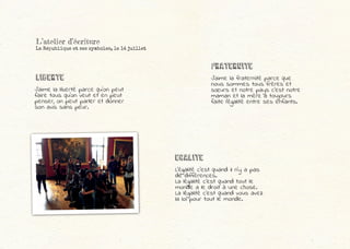 J’aime la liberté parce qu’on peut
faire tous qu’on veut et en peut
penser, on peut parler et donner
son avis sans peur.
L’égalité c’est quand il n’y a pas
de différences.
La légalité c’est quand tout le
monde a le droit à une chose.
La légalité c’est quand vous avez
la loi pour tout le monde.
LIBErtE
EGALITE
J’aime la fraternité parce que
nous sommes tous frères et
sœurs et notre pays c’est notre
maman et la mère a toujours
faite l’égalité entre ses enfants.
FRATERNITE
L’atelier d’écriture
La République et ses symboles, le 14 juillet
 