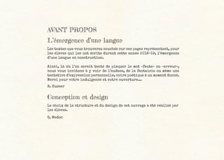 AVANT PROPOS
L’émergence d’une langue
Les textes que vous trouverez couchés sur ces pages représentent, pour
les élèves qui les ont écrits durant cette année 2018-19, l’émergence
d’une langue en construction.
Ainsi, là où l’on serait tenté de plaquer le mot «faute» ou «erreur»,
nous vous invitons à y voir de l’audace, de la fantaisie ou même une
tentative d’expression personnelle, voire poétique à un moment donné.
Merci pour votre indulgence et votre ouverture...
R. Husser
Conception et design
Le choix de la structure et du design de cet ouvrage a été réalisé par
les élèves.
G. Medoc
 