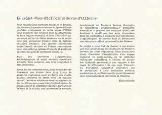 Le projet «Vues d’ici points de vue d’ailleurs»
Pour réussir leur parcours scolaire en France,
les élèves allophones arrivant au lycée doivent
profiter pleinement de celle année d’UPE2A
pour acquérir des repères dans la géographie
de leur région d’accueil et dans l’Histoire qui
parcourt celle-ci. Cette démarche va de paire
avec une inclusion réussie dans le système
scolaire français. Les lycéens allophones
nouvellement arrivés en France raccrochent
leur scolarité au système français et montrent
souvent une grande appétence scolaire.
Mais les barrières linguistique,
méthodologique et aussi souvent numérique
mettent, dans certains cas, très longtemps à
être dépassées.
Forts de ces observations, nous avons décidé
d’emmener nos élèves dans cinq lieux de
mémoires régionaux pour en faire une visite
guidée, préparée en amont avec les équipes
accueillantes en cohérence avec la progression
des ces élèves au niveau linguistique et dans la
connaissance de l’Histoire du pays. Sur place et
en aval de la visite, une intervenante auteure,
enseignante en français langue étrangère
et animatrice professionnelle d’ateliers
d’écriture a proposé des ateliers d’écriture
destinés à réutiliser les mots rencontrés
dans ces contextes, à explorer les compétences
linguistiques de chacun tout en favorisant
une réappropriation personnelle des thèmes.
Ce projet a pour but de donner à ces élèves
une vue panoramique de l’histoire de France à
travers les sites régionaux. Nous souhaitons
ainsi favoriser l’acquisition d’un bagage
culturel et patrimonial, et de méthodes
réflexives permettant à l’élève de situer
son histoire personnelle par rapport à des
pages de l’Histoire ( de son pays d’accueil
ou d’origine). L’objectif poursuivi est
de participer à leur inclusion sociale,
académique et professionnelle parallèlement à
leur épanouissement personnel et citoyen.
RÉGIS HUSSER
 