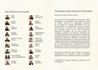 L’animation des ateliers d’écriture
Atelier d’écriture Les Ecrivants
Parce que je suis enseignante de français langue
étrangère, la perspective de travailler avec
un groupe d’élèves de différentes cultures
et de niveaux de langue hétérogènes m’a paru
passionnante. Les rencontres tout au long de
l’année avec le groupe ont largement comblé
mes attentes. Parce que je suis animatrice
d’ateliers d’écriture, j’ai pu, nous avons pu,
constater ensemble que l’atelier d’écriture est
un élargissement particulièrement pertinent des
pratiques d’accès à la langue. Si on y ajoute les
approches culturelles offertes à l’occasion des
visites dans les musées, il s’agit bien alors de cet
« objectif essentiel de l’enseignement des langues
qui est de favoriser le développement harmonieux
de la personnalité de l’apprenant et de son
identité en réponse à l’expérience enrichissante
de l’altérité en matière de langue et de culture »1
.
Marie-Hélène Esteoule-Exel, docteur en Lettres,
enseignante de français langue étrangère,
animatrice d’ateliers d’écriture, écrivain public.
1
CECRL Cadre européen commun de référence pour
les langues
Les élèves de la classe
Amir
AMOR
Sarra
MASSAOUDI
Karim
ASFAR
Otman
MEKAOUI
Artur
AVAGYAN
Sana
MOHAMMADI
Chaïma
BERKANE
Othman Bilal
MOSTEFAI
Mohamed Amine
CHIHI
Stefanut-
Alexandru
RADULESCU
Isabella
ECHEVERRI
Marwa
RJAY
Zakaria
JOUHARY
Marcela
SERRANO
Suela KQIKUV
Jetmire DARDHISHTA
Kawtar
RJAY
Safwan
LEFHAL
Hichem
YAHIAOUI
 