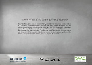 Projet «Vues d’ici, points de vue d’ailleurs»
Pour la troisième année consécutive, les élèves venus du monde entier
à l’UPE2A du Lycée Vaucanson, ont été invités à poser le regard sur des
objets et des lieux d’ici. Vus du dehors, d’une autre culture, d’un autre
point de vue, d’ailleurs... la perspective change. La réalité est la même
mais le prisme est différent. L’écriture constitue alors un formidable
révélateur de l’étrangeté, et la lecture nous invite à un voyage immobile,
dans la marge de nos évidences, avec le regard de l’Autre.
 