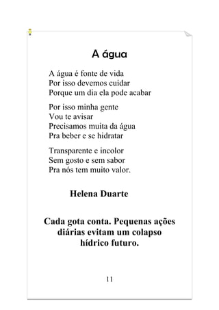 11
A água
A água é fonte de vida
Por isso devemos cuidar
Porque um dia ela pode acabar
Por isso minha gente
Vou te avisar
Precisamos muita da água
Pra beber e se hidratar
Transparente e incolor
Sem gosto e sem sabor
Pra nós tem muito valor.
Helena Duarte
Cada gota conta. Pequenas ações
diárias evitam um colapso
hídrico futuro.
 