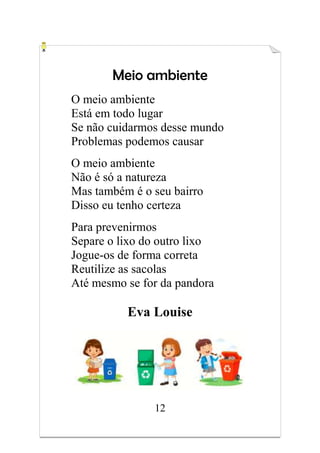 12
Meio ambiente
O meio ambiente
Está em todo lugar
Se não cuidarmos desse mundo
Problemas podemos causar
O meio ambiente
Não é só a natureza
Mas também é o seu bairro
Disso eu tenho certeza
Para prevenirmos
Separe o lixo do outro lixo
Jogue-os de forma correta
Reutilize as sacolas
Até mesmo se for da pandora
Eva Louise
 