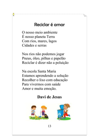 13
Reciclar é amar
O nosso meio ambiente
É nosso planeta Terra
Com rios, mares, lagos
Cidades e serras
Nos rios não podemos jogar
Pneus, óleo, pilhas e papelão
Reciclar é dizer não a poluição
Na escola Santa Maria
Estamos aprendendo a solução
Recolher o lixo com educação
Para vivermos com saúde
Amor e muita emoção.
Davi de Jesus
 