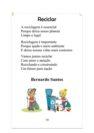 14
Reciclar
A reciclagem é essencial
Porque deixa nosso planeta
Limpo e legal
Reciclagem é importante
Porque ajuda o meio ambiente
E deixa nossas vidas mais contentes
Vamos juntos reciclar
Com amor e atenção
Reciclando e construindo
Um futuro para nação
Bernardo Santos
 