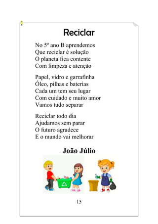 15
Reciclar
No 5º ano B aprendemos
Que reciclar é solução
O planeta fica contente
Com limpeza e atenção
Papel, vidro e garrafinha
Óleo, pilhas e baterias
Cada um tem seu lugar
Com cuidado e muito amor
Vamos tudo separar
Reciclar todo dia
Ajudamos sem parar
O futuro agradece
E o mundo vai melhorar
João Júlio
 