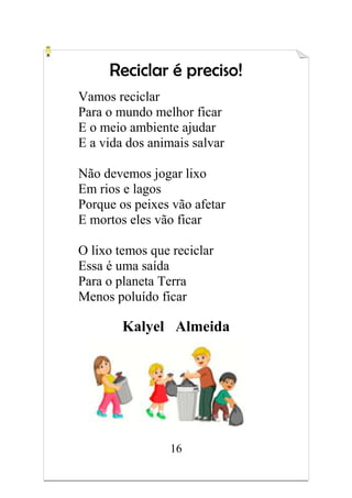 16
Reciclar é preciso!
Vamos reciclar
Para o mundo melhor ficar
E o meio ambiente ajudar
E a vida dos animais salvar
Não devemos jogar lixo
Em rios e lagos
Porque os peixes vão afetar
E mortos eles vão ficar
O lixo temos que reciclar
Essa é uma saída
Para o planeta Terra
Menos poluído ficar
Kalyel Almeida
 