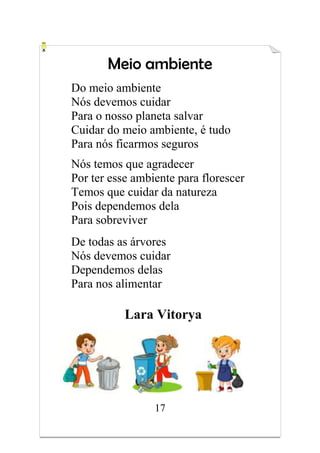 17
Meio ambiente
Do meio ambiente
Nós devemos cuidar
Para o nosso planeta salvar
Cuidar do meio ambiente, é tudo
Para nós ficarmos seguros
Nós temos que agradecer
Por ter esse ambiente para florescer
Temos que cuidar da natureza
Pois dependemos dela
Para sobreviver
De todas as árvores
Nós devemos cuidar
Dependemos delas
Para nos alimentar
Lara Vitorya
 