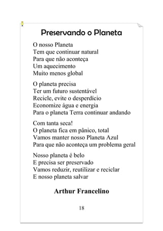 18
Preservando o Planeta
O nosso Planeta
Tem que continuar natural
Para que não aconteça
Um aquecimento
Muito menos global
O planeta precisa
Ter um futuro sustentável
Recicle, evite o desperdício
Economize água e energia
Para o planeta Terra continuar andando
Com tanta seca!
O planeta fica em pânico, total
Vamos manter nosso Planeta Azul
Para que não aconteça um problema geral
Nosso planeta é belo
E precisa ser preservado
Vamos reduzir, reutilizar e reciclar
E nosso planeta salvar
Arthur Francelino
 