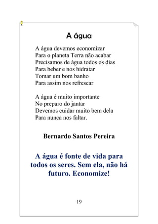 19
A água
A água devemos economizar
Para o planeta Terra não acabar
Precisamos de água todos os dias
Para beber e nos hidratar
Tomar um bom banho
Para assim nos refrescar
A água é muito importante
No preparo do jantar
Devemos cuidar muito bem dela
Para nunca nos faltar.
Bernardo Santos Pereira
A água é fonte de vida para
todos os seres. Sem ela, não há
futuro. Economize!
 