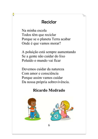 6
Reciclar
Na minha escola
Todos têm que reciclar
Porque se o planeta Terra acabar
Onde é que vamos morar?
A poluição está sempre aumentando
Se a gente não cuidar do lixo
Poluído o mundo vai ficar
Devemos cuidar da natureza
Com amor e consciência
Porque assim vamos cuidar
Da nossa própria sobrevivência.
Ricardo Medrado
 