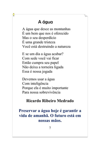 7
A água
A água que desce as montanhas
É um bem que nos é oferecido
Mas o seu desperdício
É uma grande tristeza
Você está destruindo a natureza
E se um dia a água acabar?
Com sede você vai ficar
Então cumpra seu papel
Não deixa a torneira ligada
Essa é nossa jogada
Devemos usar a água
Com inteligência
Porque ela é muito importante
Para nossa sobrevivência
Ricardo Ribeiro Medrado
Preservar a água hoje é garantir a
vida de amanhã. O futuro está em
nossas mãos.
 