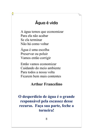 8
Água é vida
A água temos que economizar
Para ela não acabar
Se ela terminar
Não há como voltar
Água é uma escolha
Preservar ou poluir
Vamos então corrigir
Então vamos economizar
Cuidando do meio ambiente
Para todos a nossa volta
Ficarem bem mais contentes
Arthur Francelino
O desperdício de água é o grande
responsável pela escassez desse
recurso. Faça sua parte, feche a
torneira!
 