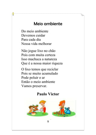 9
Meio ambiente
Do meio ambiente
Devemos cuidar
Para cada dia
Nossa vida melhorar
Não jogue lixo no chão
Pois com muita certeza
Isso machuca a natureza
Que é a nossa maior riqueza
O lixo temos que reciclar
Pois se muito acumulado
Pode poluir o ar
Então o meio ambiente
Vamos preservar.
Paulo Victor
 