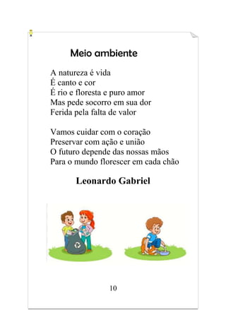 10
Meio ambiente
A natureza é vida
É canto e cor
É rio e floresta e puro amor
Mas pede socorro em sua dor
Ferida pela falta de valor
Vamos cuidar com o coração
Preservar com ação e união
O futuro depende das nossas mãos
Para o mundo florescer em cada chão
Leonardo Gabriel
 